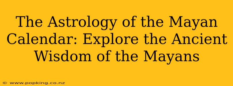The Astrology of the Mayan Calendar: Explore the Ancient Wisdom of the Mayans