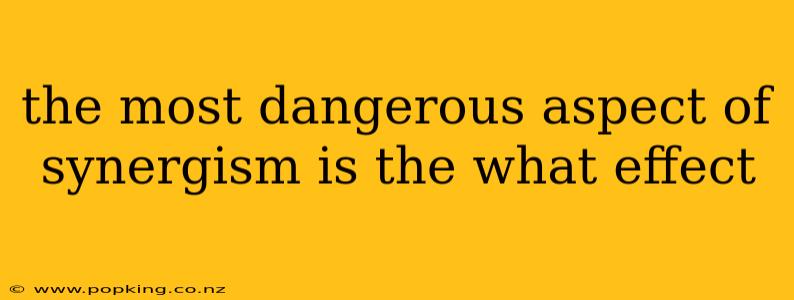 the most dangerous aspect of synergism is the what effect