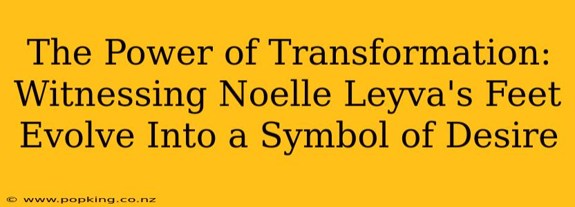 The Power of Transformation: Witnessing Noelle Leyva's Feet Evolve Into a Symbol of Desire