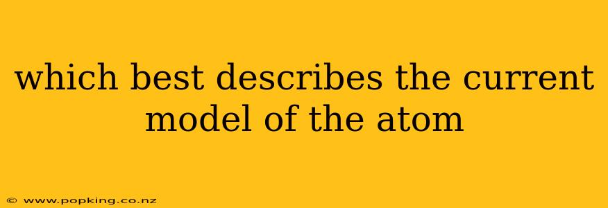 which best describes the current model of the atom